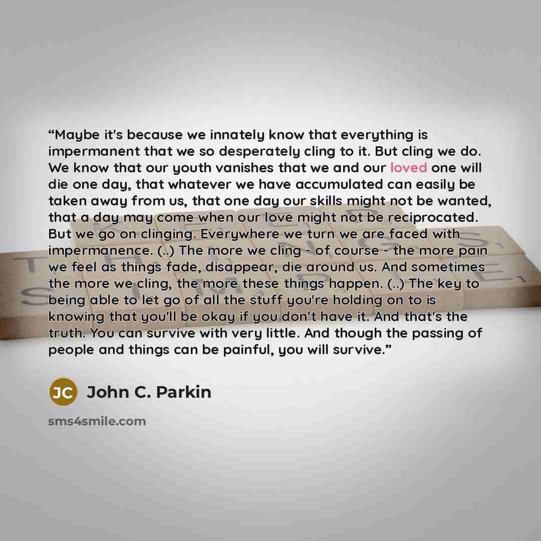 “Maybe it's because we innately know that everything is impermanent that we so desperately cling to it. But cling we do. We know that our youth vanishes that we and our loved one will die one day, that whatever we have accumulated can easily be taken away from us, that one day our skills might not…” quote by John C. Parkin