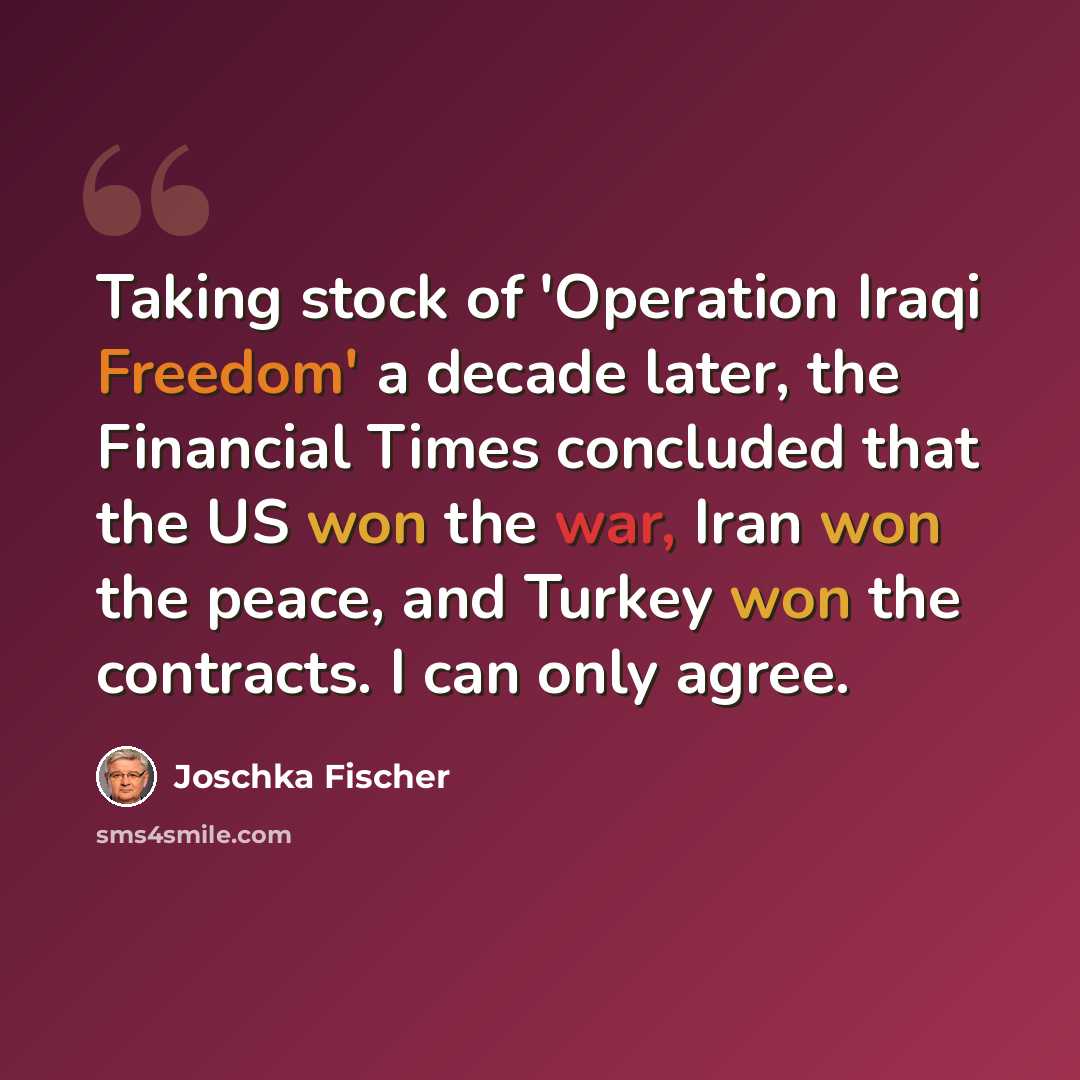 “Taking stock of 'Operation Iraqi Freedom' a decade later, the Financial Times concluded that the US won the war, Iran won the peace, and Turkey won the contracts. I can only agree.” quote by Joschka Fischer