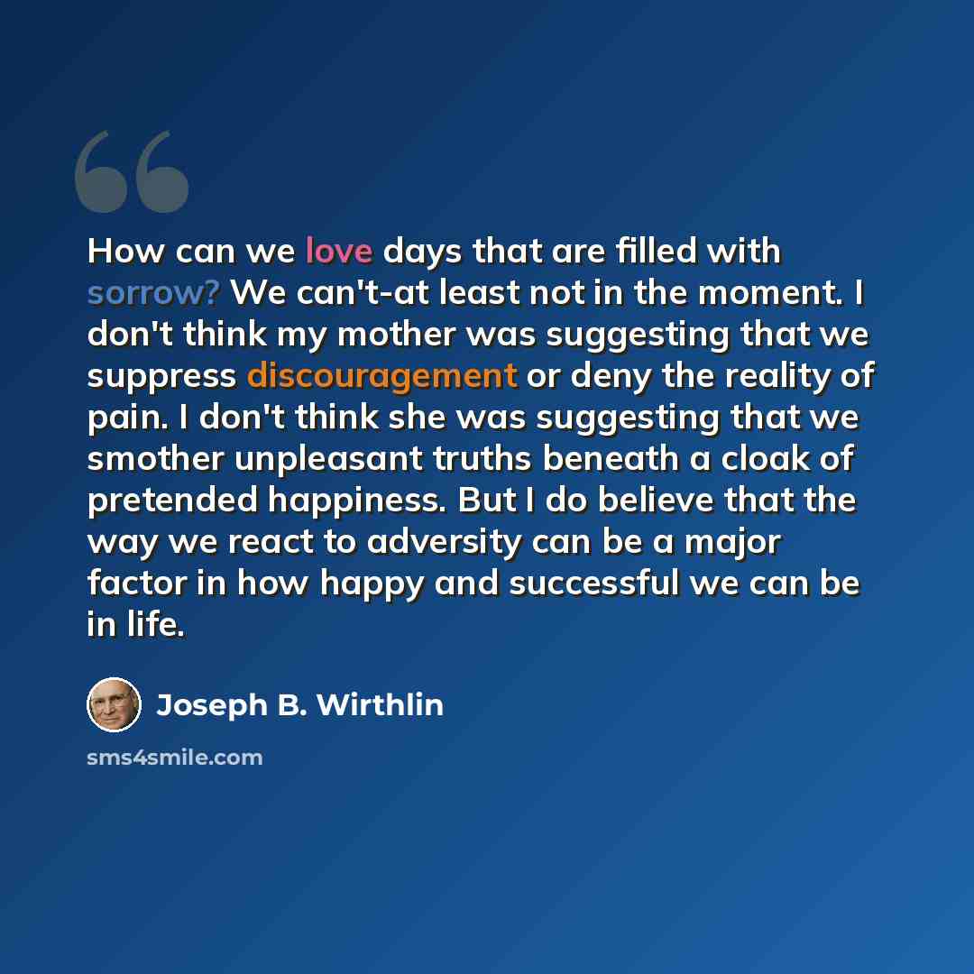 “How can we love days that are filled with sorrow? We can't-at least not in the moment. I don't think my mother was suggesting that we suppress discouragement or deny the reality of pain. I don't think she was suggesting that we smother unpleasant truths beneath a cloak of pretended happiness. But…” quote by Joseph B. Wirthlin