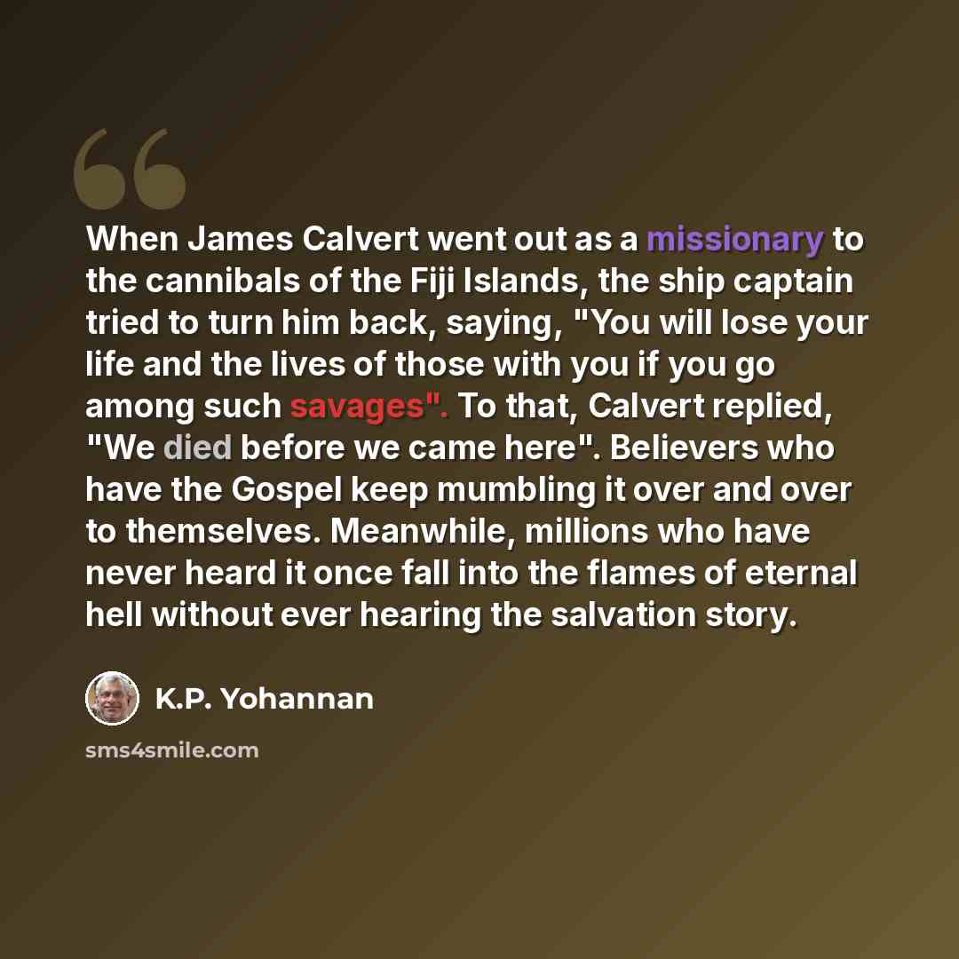 “When James Calvert went out as a missionary to the cannibals of the Fiji Islands, the ship captain tried to turn him back, saying, "You will lose your life and the lives of those with you if you go among such savages". To that, Calvert replied, "We died before we came here". Believers who have the…” quote by K.P. Yohannan