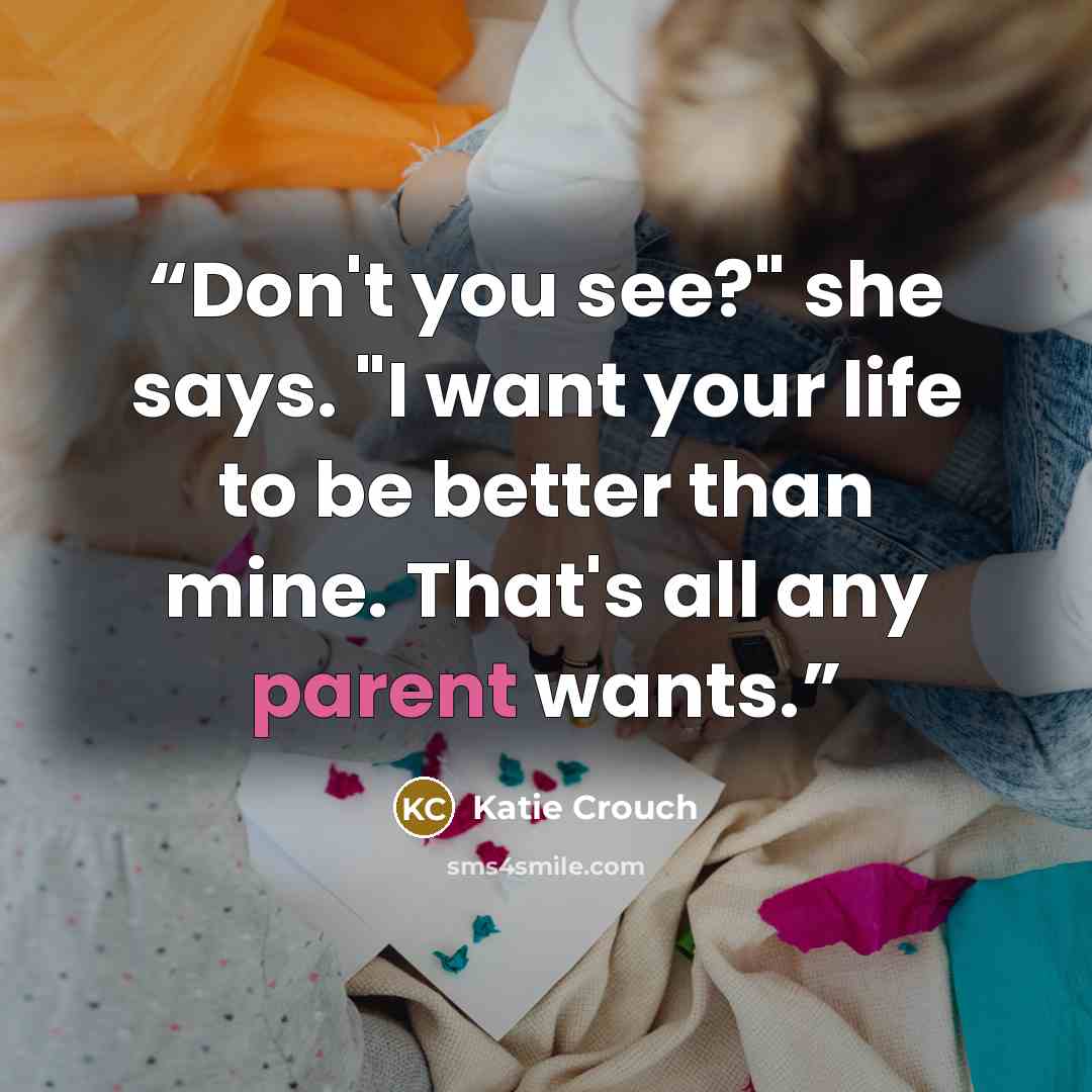 “Don't you see?" she says. "I want your life to be better than mine. That's all any parent wants.” quote by Katie Crouch