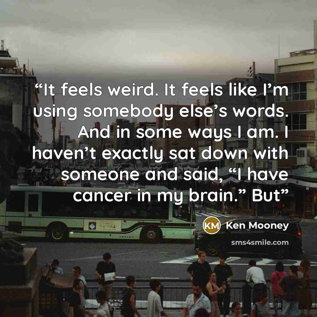 “It feels weird. It feels like I’m using somebody else’s words. And in some ways I am. I haven’t exactly sat down with someone and said, “I have cancer in my brain.” But” quote by Ken Mooney