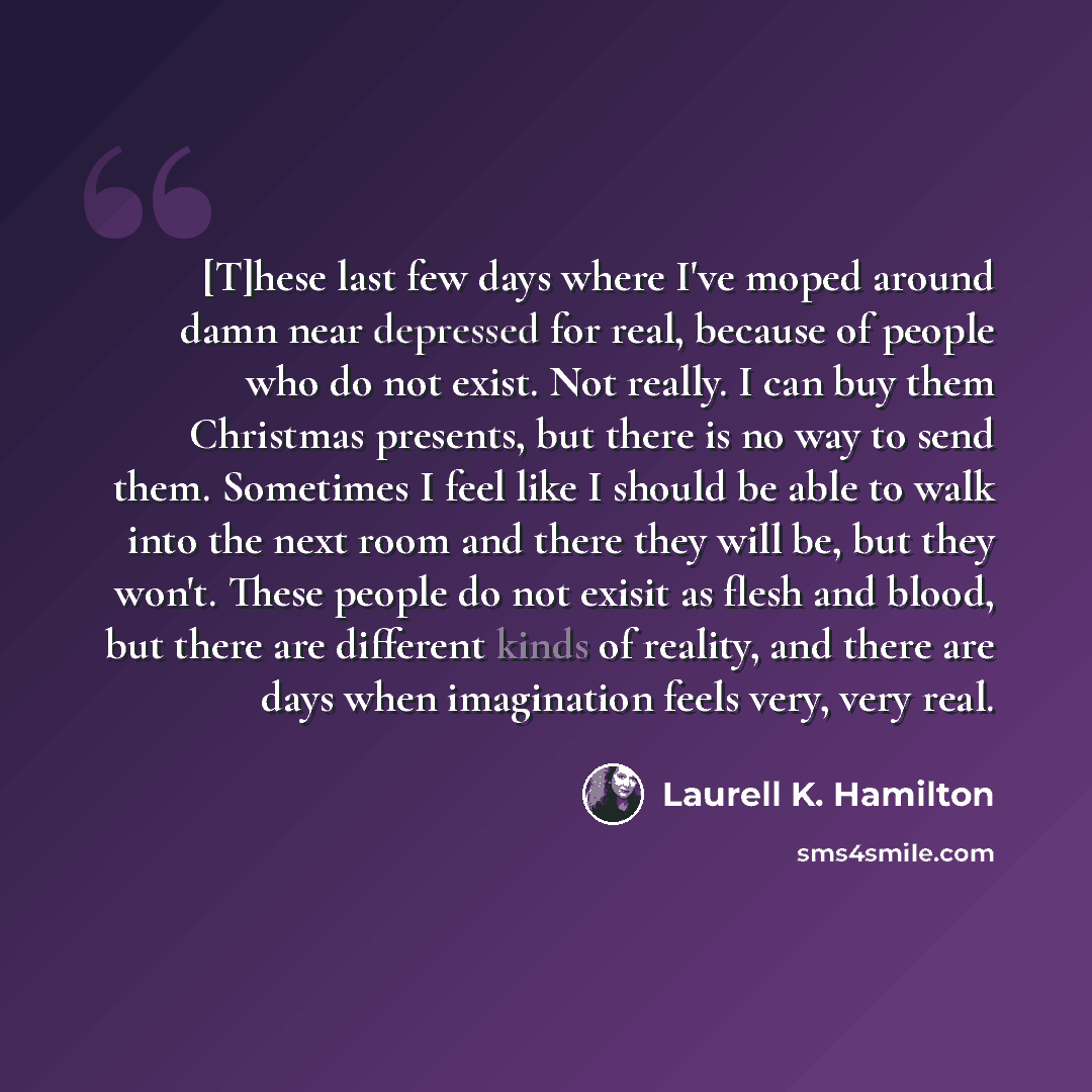 “[T]hese last few days where I've moped around damn near depressed for real, because of people who do not exist. Not really. I can buy them Christmas presents, but there is no way to send them. Sometimes I feel like I should be able to walk into the next room and there they will be, but they won't…” quote by Laurell K. Hamilton
