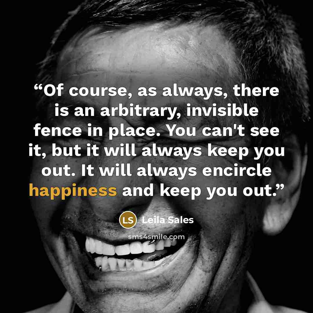 “Of course, as always, there is an arbitrary, invisible fence in place. You can't see it, but it will always keep you out. It will always encircle happiness and keep you out.” quote by Leila Sales