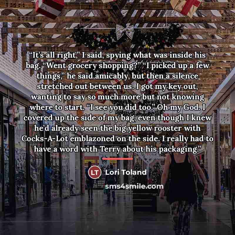 “It’s all right,” I said, spying what was inside his bag. “Went grocery shopping?” “I picked up a few things,” he said amicably, but then a silence stretched out between us. I got my key out, wanting to say so much more but not knowing where to start. “I see you did too.” Oh my God. I covered up…” quote by Lori Toland