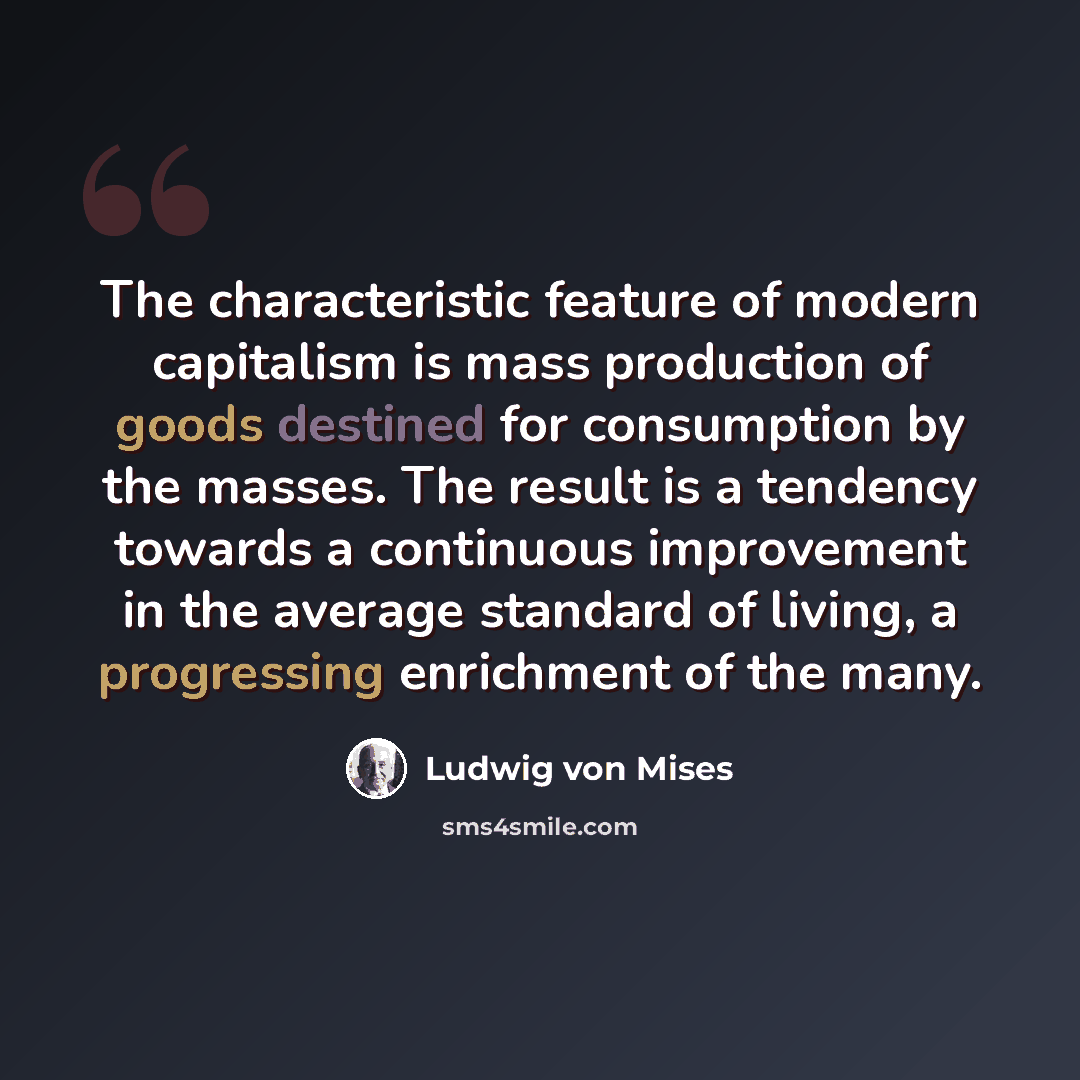 “The characteristic feature of modern capitalism is mass production of goods destined for consumption by the masses. The result is a tendency towards a continuous improvement in the average standard of living, a progressing enrichment of the many.” quote by Ludwig von Mises