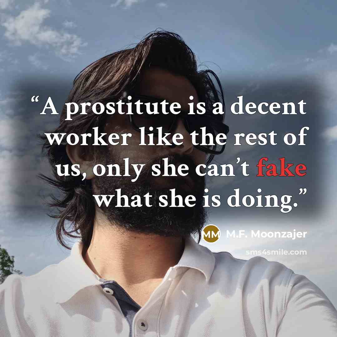 “A prostitute is a decent worker like the rest of us, only she can’t fake what she is doing.” quote by M.F. Moonzajer