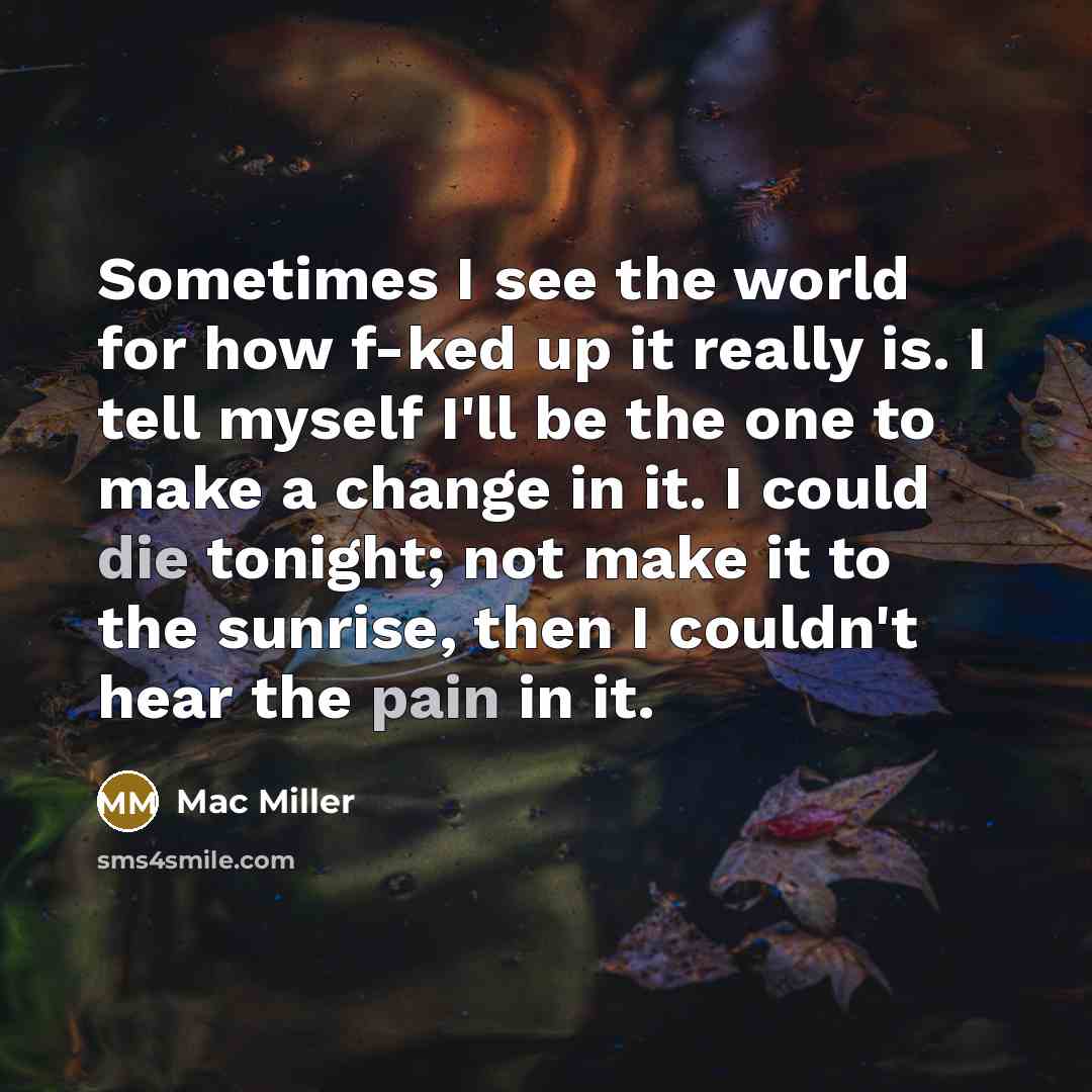 “Sometimes I see the world for how f-ked up it really is. I tell myself I'll be the one to make a change in it. I could die tonight; not make it to the sunrise, then I couldn't hear the pain in it.” quote by Mac Miller