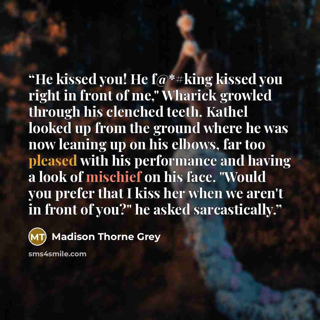 “He kissed you! He f@*#king kissed you right in front of me," Wharick growled through his clenched teeth. Kathel looked up from the ground where he was now leaning up on his elbows, far too pleased with his performance and having a look of mischief on his face. "Would you prefer that I kiss her…” quote by Madison Thorne Grey