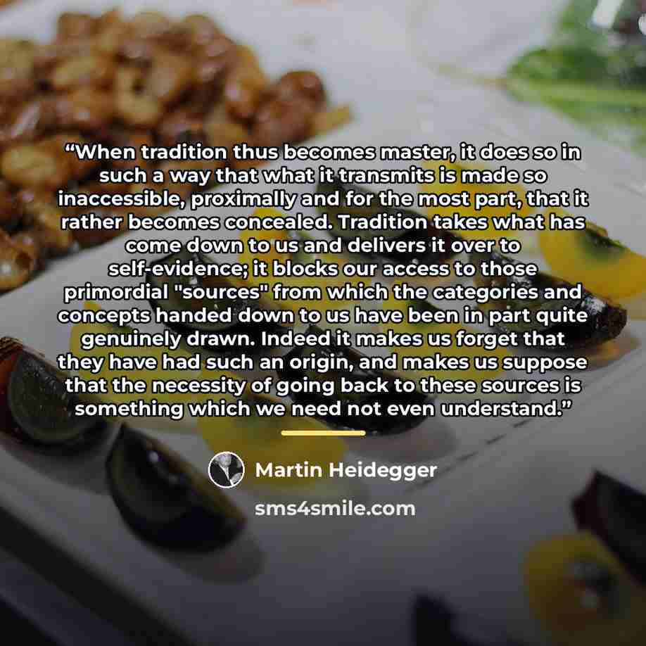 “When tradition thus becomes master, it does so in such a way that what it transmits is made so inaccessible, proximally and for the most part, that it rather becomes concealed. Tradition takes what has come down to us and delivers it over to self-evidence; it blocks our access to those primordial…” quote by Martin Heidegger