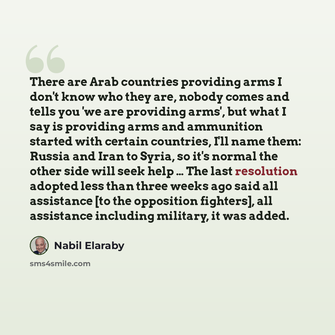 “There are Arab countries providing arms I don't know who they are, nobody comes and tells you 'we are providing arms', but what I say is providing arms and ammunition started with certain countries, I'll name them: Russia and Iran to Syria, so it's normal the other side will seek help … The last…” quote by Nabil Elaraby