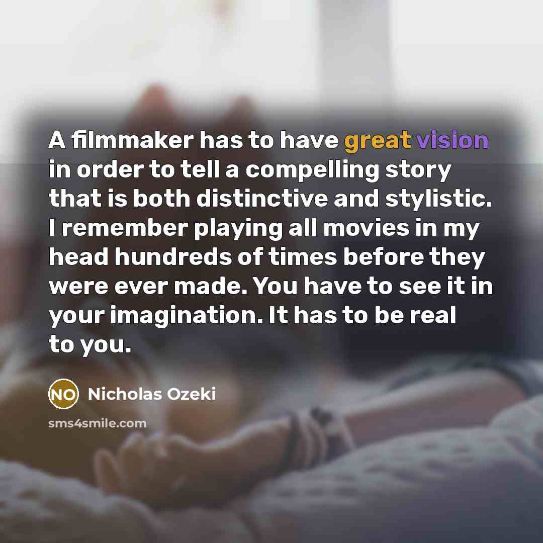 “A filmmaker has to have great vision in order to tell a compelling story that is both distinctive and stylistic. I remember playing all movies in my head hundreds of times before they were ever made. You have to see it in your imagination. It has to be real to you.” quote by Nicholas Ozeki