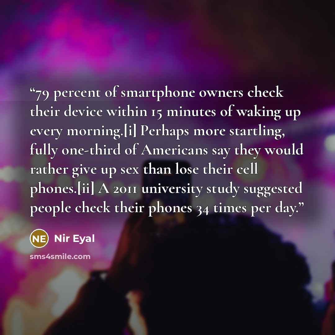 “79 percent of smartphone owners check their device within 15 minutes of waking up every morning.[i] Perhaps more startling, fully one-third of Americans say they would rather give up sex than lose their cell phones.[ii] A 2011 university study suggested people check their phones 34 times per day.” quote by Nir Eyal