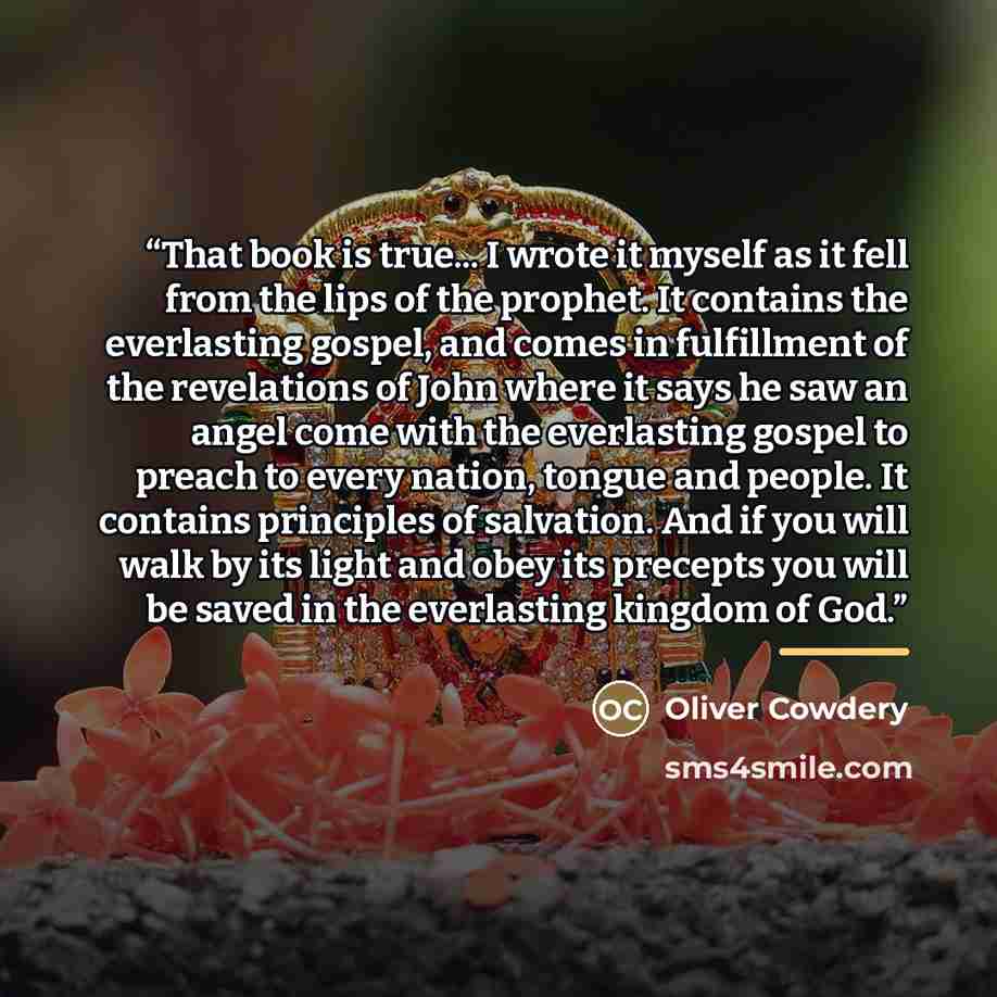 “That book is true... I wrote it myself as it fell from the lips of the prophet. It contains the everlasting gospel, and comes in fulfillment of the revelations of John where it says he saw an angel come with the everlasting gospel to preach to every nation, tongue and people. It contains…” quote by Oliver Cowdery