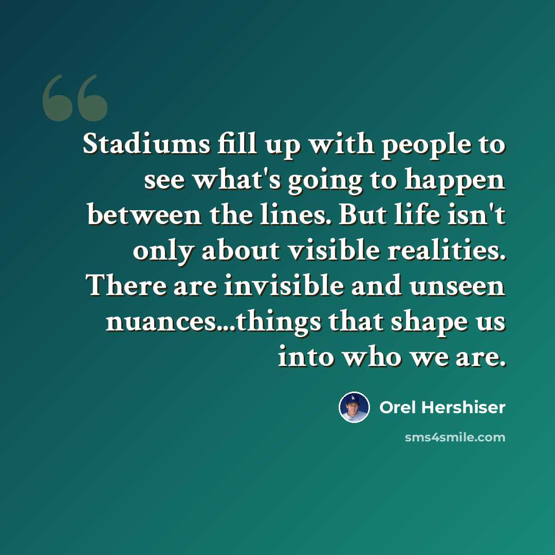 “Stadiums fill up with people to see what's going to happen between the lines. But life isn't only about visible realities. There are invisible and unseen nuances...things that shape us into who we are.” quote by Orel Hershiser