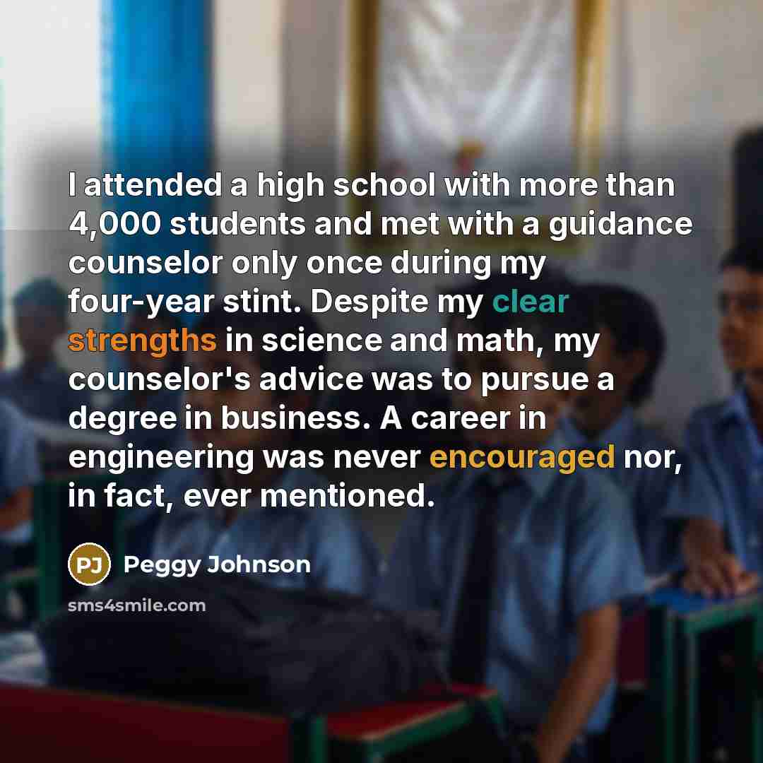 “I attended a high school with more than 4,000 students and met with a guidance counselor only once during my four-year stint. Despite my clear strengths in science and math, my counselor's advice was to pursue a degree in business. A career in engineering was never encouraged nor, in fact, ever…” quote by Peggy Johnson