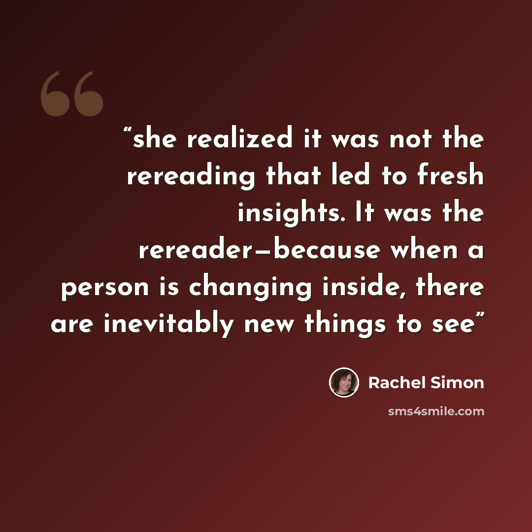 “she realized it was not the rereading that led to fresh insights. It was the rereader—because when a person is changing inside, there are inevitably new things to see” quote by Rachel Simon