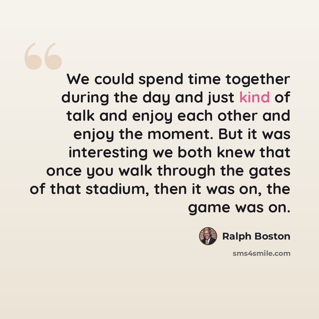 “We could spend time together during the day and just kind of talk and enjoy each other and enjoy the moment. But it was interesting we both knew that once you walk through the gates of that stadium, then it was on, the game was on.” quote by Ralph Boston