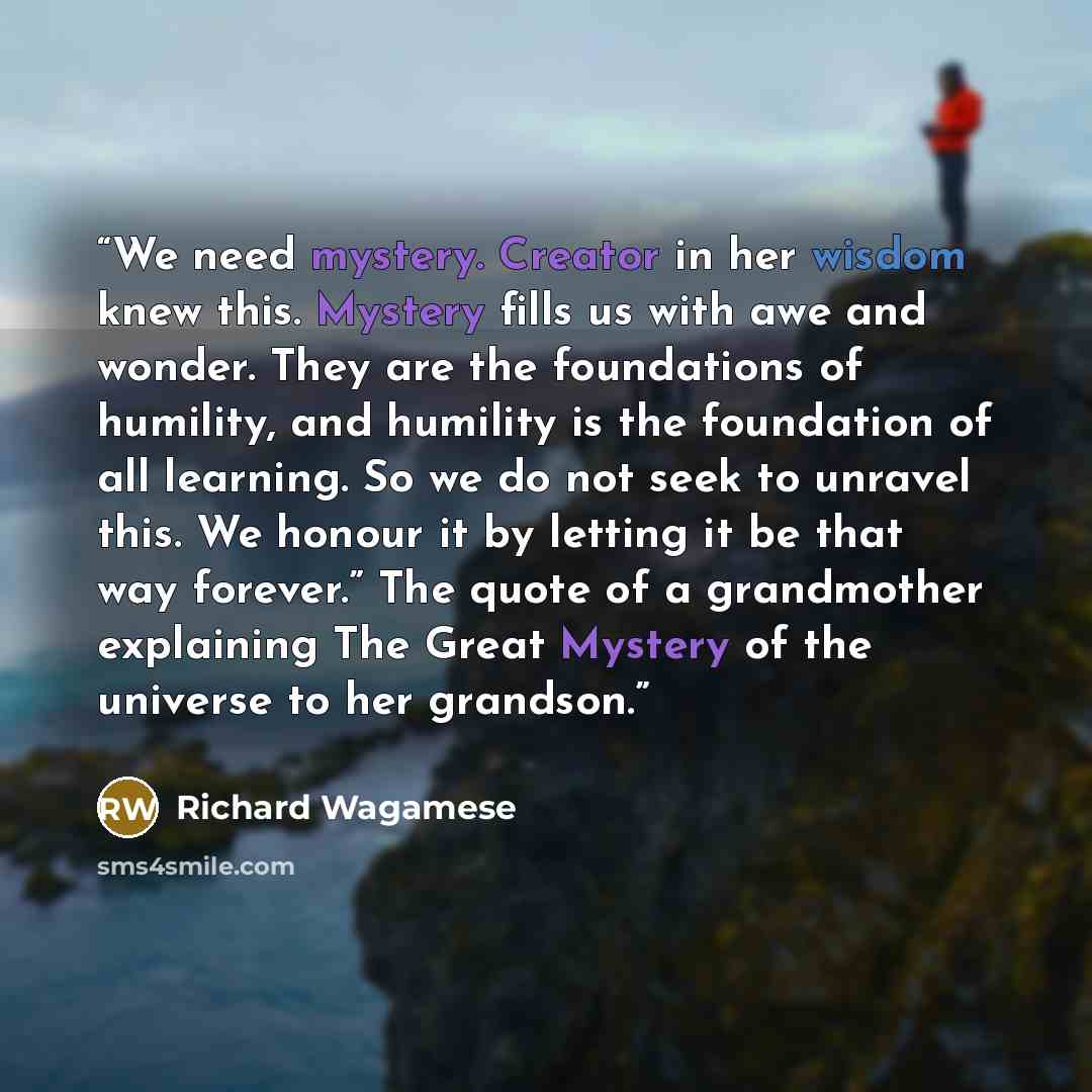 “We need mystery. Creator in her wisdom knew this. Mystery fills us with awe and wonder. They are the foundations of humility, and humility is the foundation of all learning. So we do not seek to unravel this. We honour it by letting it be that way forever.” The quote of a grandmother explaining…” quote by Richard Wagamese