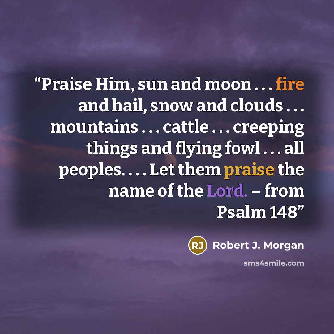 “Praise Him, sun and moon . . . fire and hail, snow and clouds . . . mountains . . . cattle . . . creeping things and flying fowl . . . all peoples. . . . Let them praise the name of the Lord. – from Psalm 148” quote by Robert J. Morgan