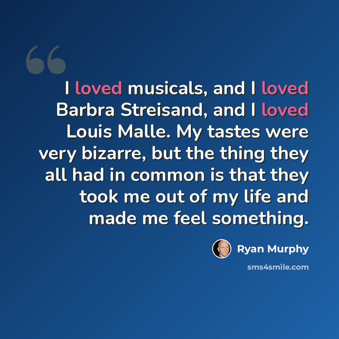 “I loved musicals, and I loved Barbra Streisand, and I loved Louis Malle. My tastes were very bizarre, but the thing they all had in common is that they took me out of my life and made me feel something.” quote by Ryan Murphy