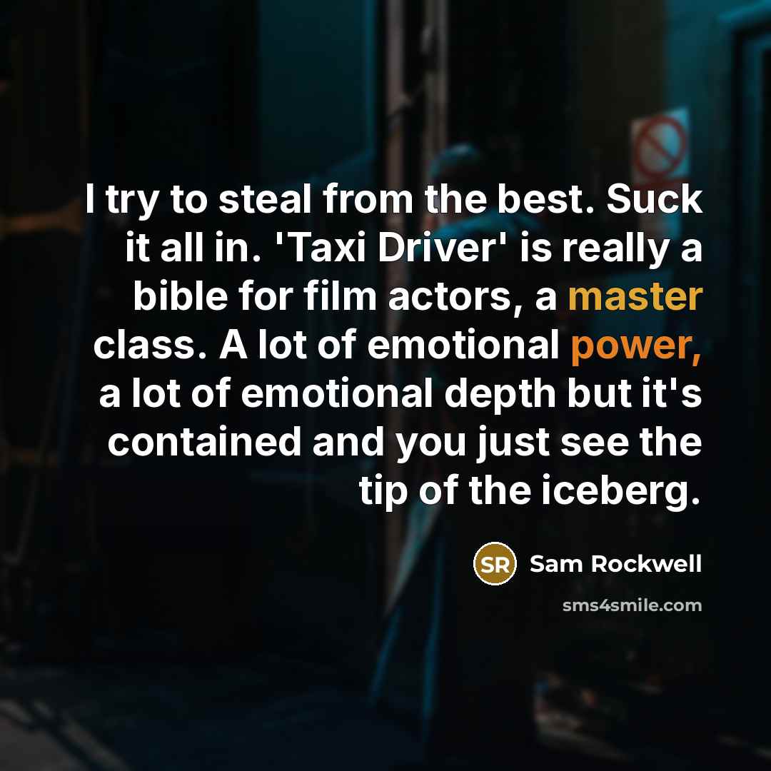 “I try to steal from the best. Suck it all in. 'Taxi Driver' is really a bible for film actors, a master class. A lot of emotional power, a lot of emotional depth but it's contained and you just see the tip of the iceberg.” quote by Sam Rockwell