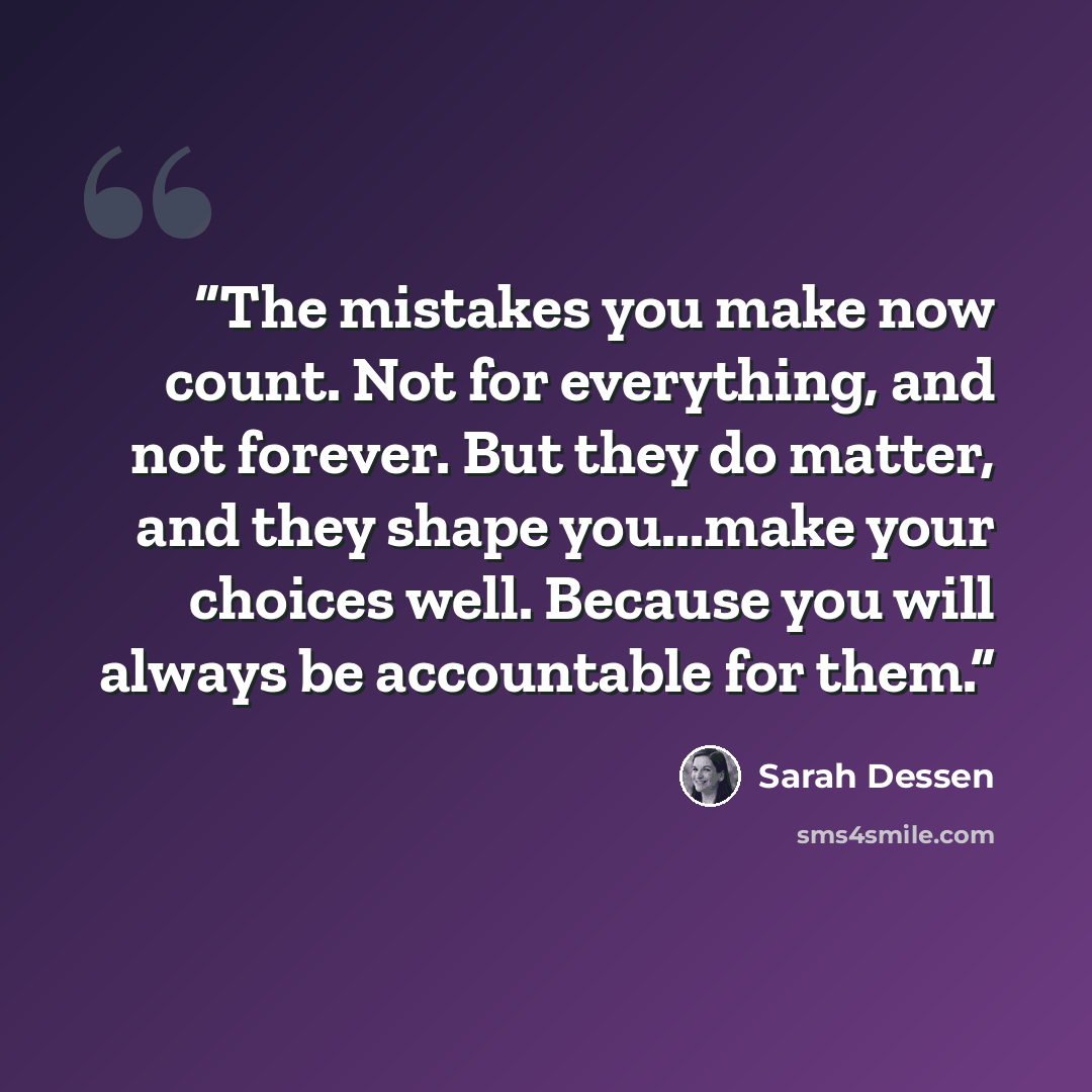 “The mistakes you make now count. Not for everything, and not forever. But they do matter, and they shape you...make your choices well. Because you will always be accountable for them.” quote by Sarah Dessen