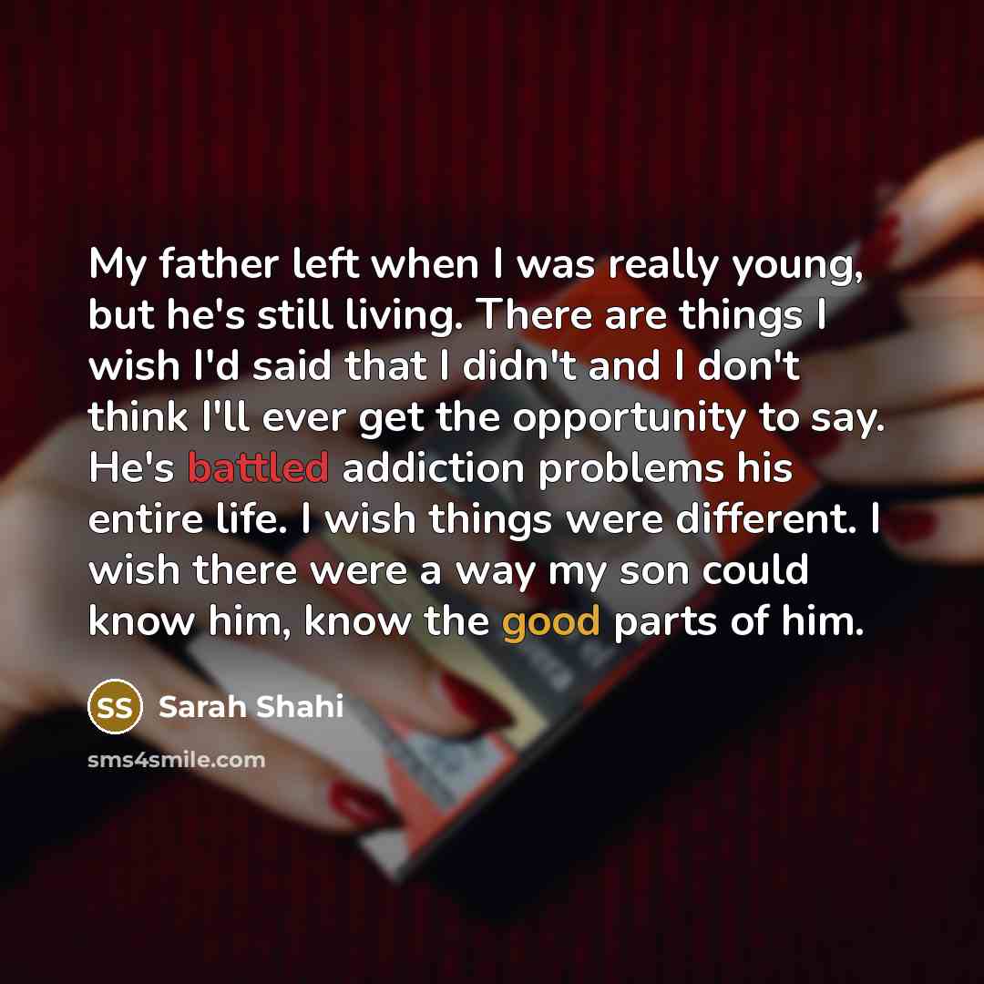 “My father left when I was really young, but he's still living. There are things I wish I'd said that I didn't and I don't think I'll ever get the opportunity to say. He's battled addiction problems his entire life. I wish things were different. I wish there were a way my son could know him, know…” quote by Sarah Shahi