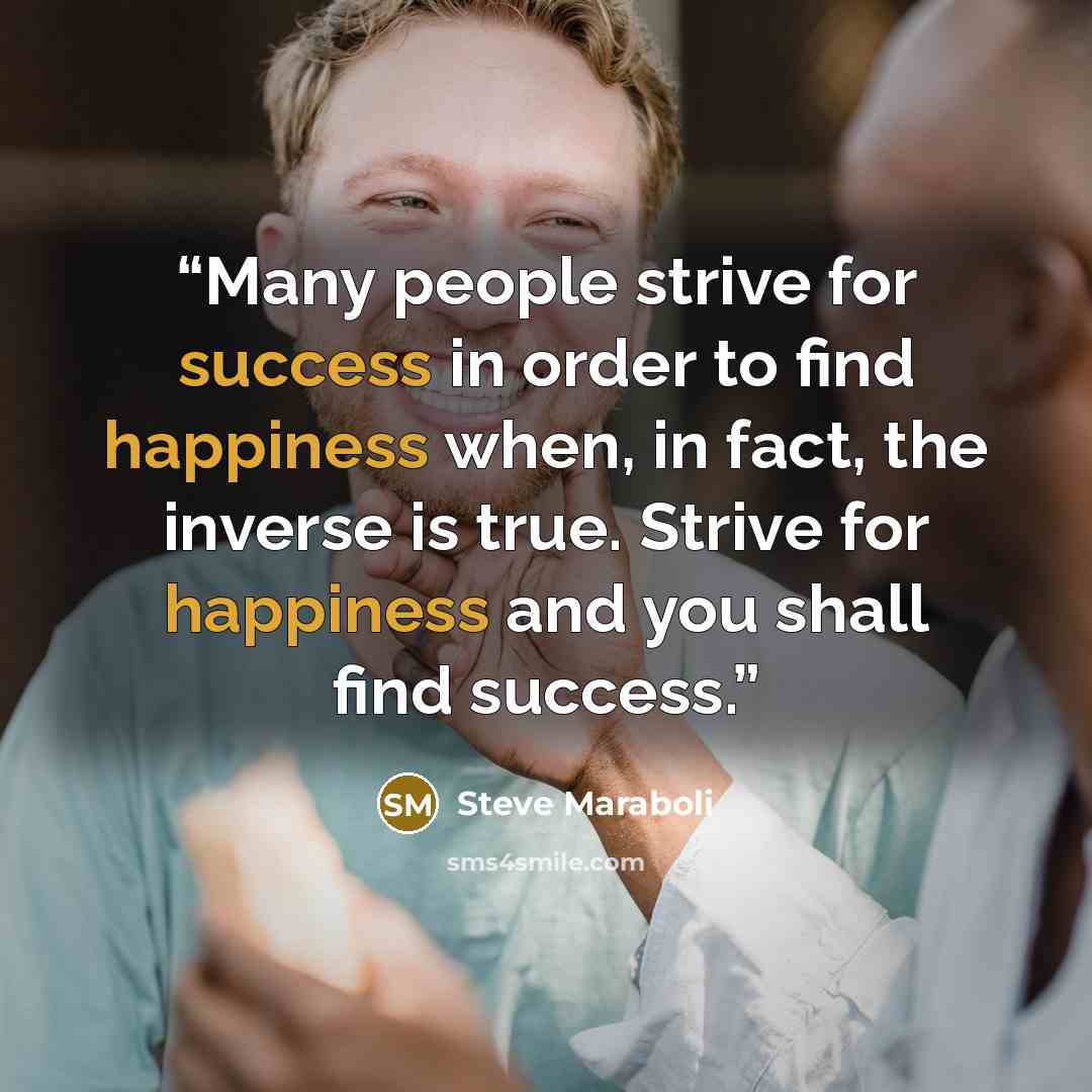“Many people strive for success in order to find happiness when, in fact, the inverse is true. Strive for happiness and you shall find success.” quote by Steve Maraboli