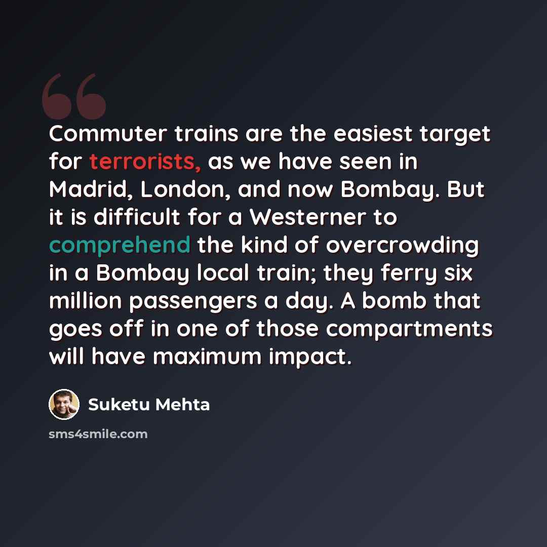 “Commuter trains are the easiest target for terrorists, as we have seen in Madrid, London, and now Bombay. But it is difficult for a Westerner to comprehend the kind of overcrowding in a Bombay local train; they ferry six million passengers a day. A bomb that goes off in one of those compartments…” quote by Suketu Mehta