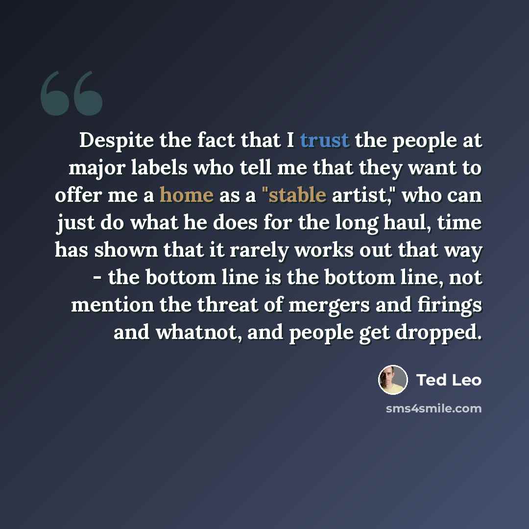 “Despite the fact that I trust the people at major labels who tell me that they want to offer me a home as a "stable artist," who can just do what he does for the long haul, time has shown that it rarely works out that way - the bottom line is the bottom line, not mention the threat of mergers and…” quote by Ted Leo