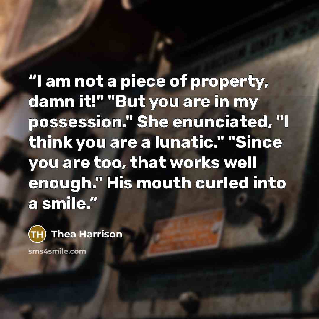 “I am not a piece of property, damn it!" "But you are in my possession." She enunciated, "I think you are a lunatic." "Since you are too, that works well enough." His mouth curled into a smile.” quote by Thea Harrison