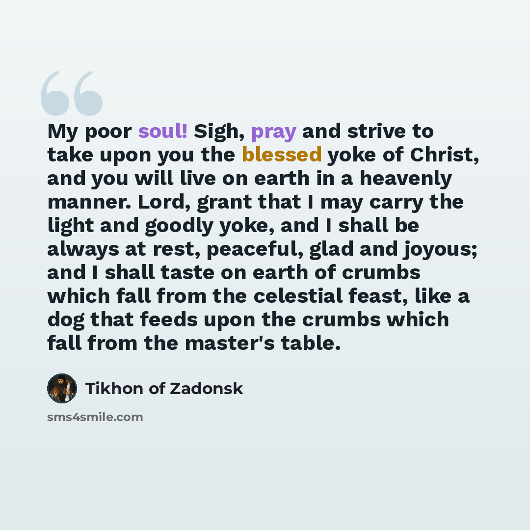 “My poor soul! Sigh, pray and strive to take upon you the blessed yoke of Christ, and you will live on earth in a heavenly manner. Lord, grant that I may carry the light and goodly yoke, and I shall be always at rest, peaceful, glad and joyous; and I shall taste on earth of crumbs which fall from…” quote by Tikhon of Zadonsk