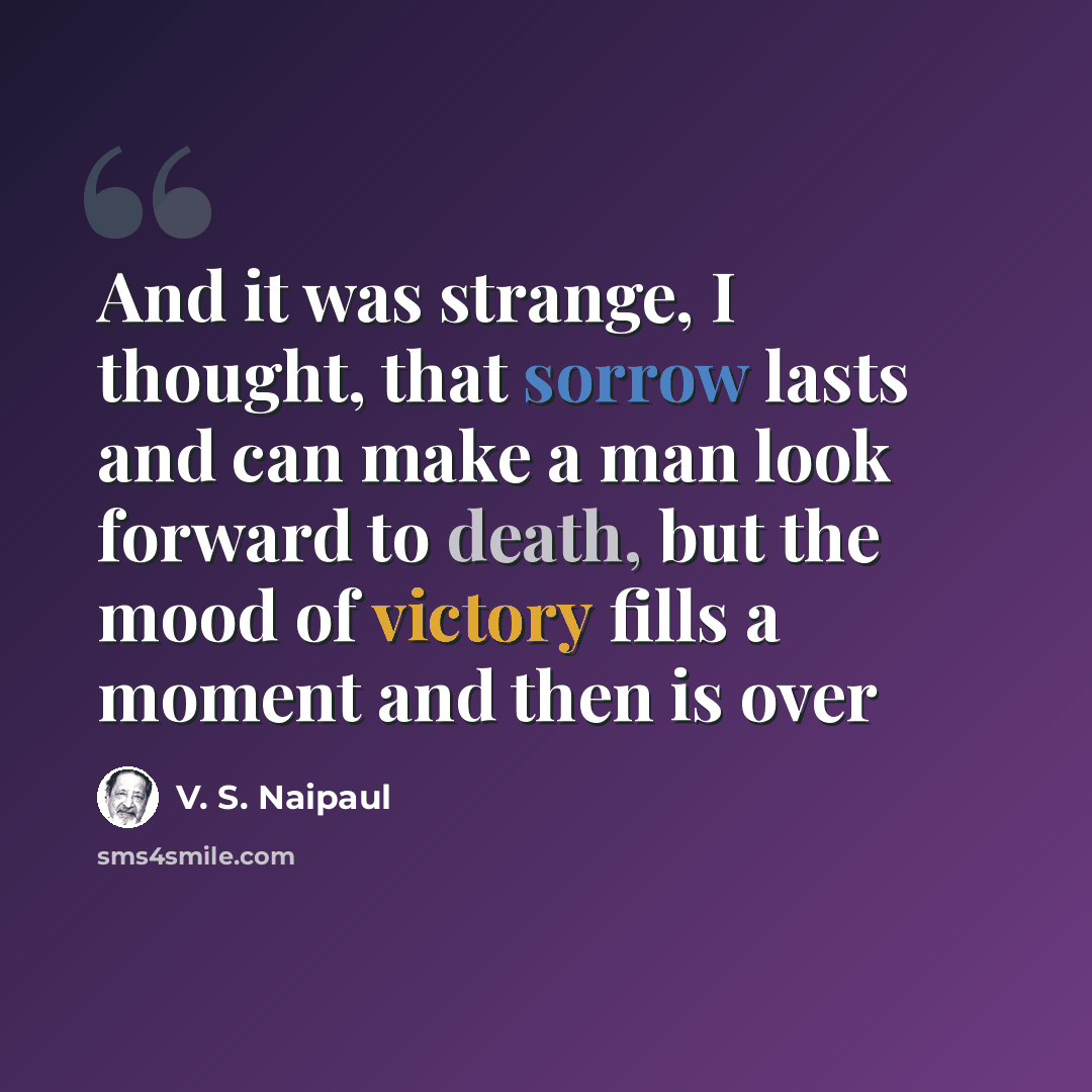 “And it was strange, I thought, that sorrow lasts and can make a man look forward to death, but the mood of victory fills a moment and then is over” quote by V. S. Naipaul