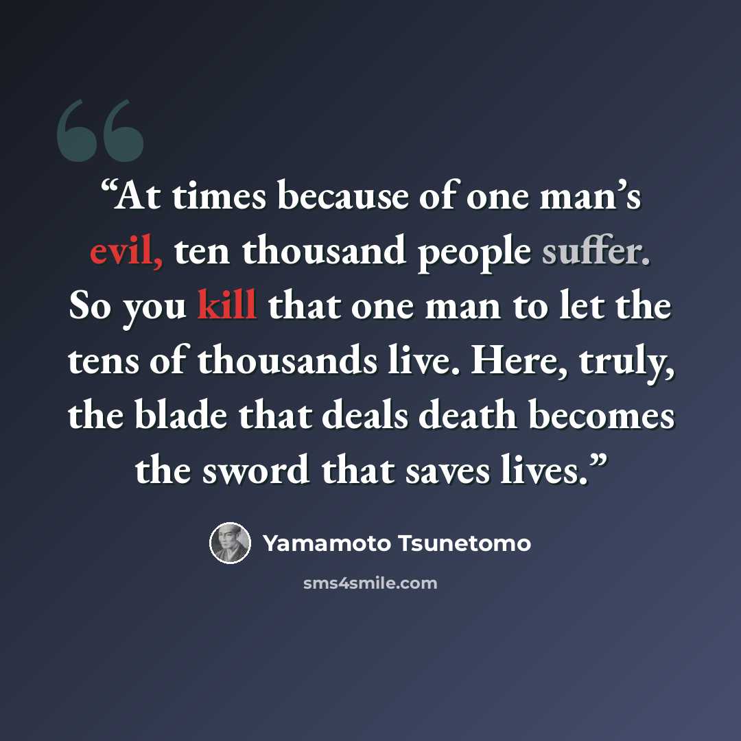 “At times because of one man’s evil, ten thousand people suffer. So you kill that one man to let the tens of thousands live. Here, truly, the blade that deals death becomes the sword that saves lives.” quote by Yamamoto Tsunetomo