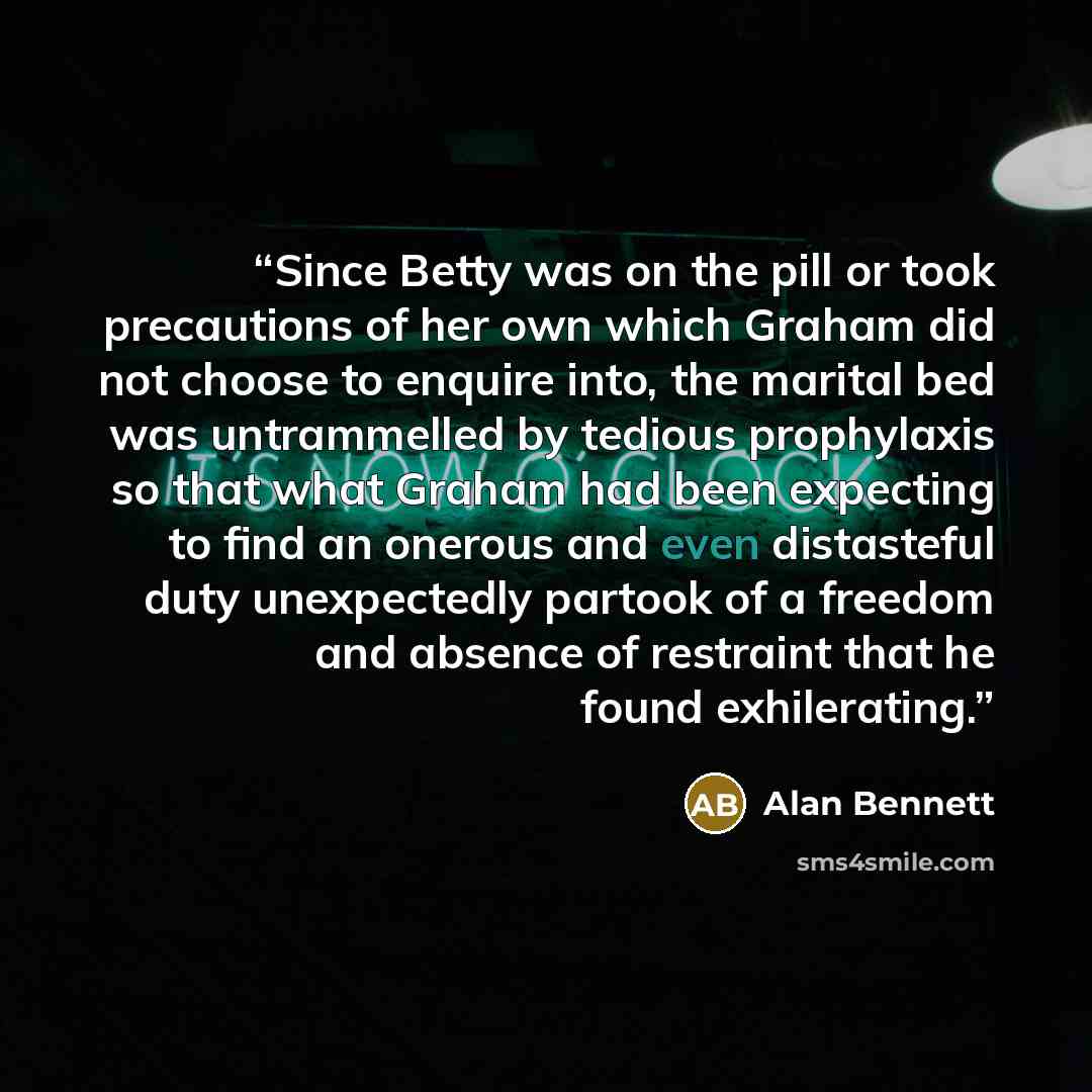 “Since Betty was on the pill or took precautions of her own which Graham did not choose to enquire into, the marital bed was untrammelled by tedious prophylaxis so that what Graham had been expecting to find an onerous and even distasteful duty unexpectedly partook of a freedom and absence of…” quote by Alan Bennett