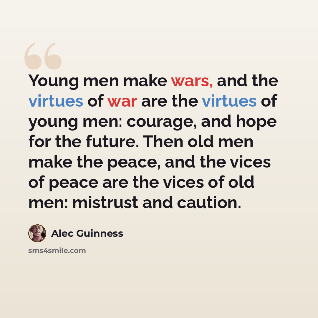 “Young men make wars, and the virtues of war are the virtues of young men: courage, and hope for the future. Then old men make the peace, and the vices of peace are the vices of old men: mistrust and caution.” quote by Alec Guinness