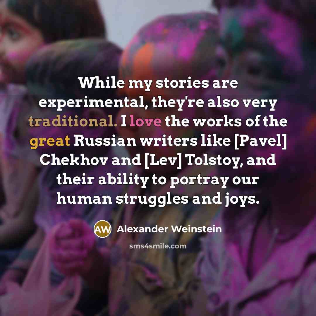 “While my stories are experimental, they're also very traditional. I love the works of the great Russian writers like [Pavel] Chekhov and [Lev] Tolstoy, and their ability to portray our human struggles and joys.” quote by Alexander Weinstein