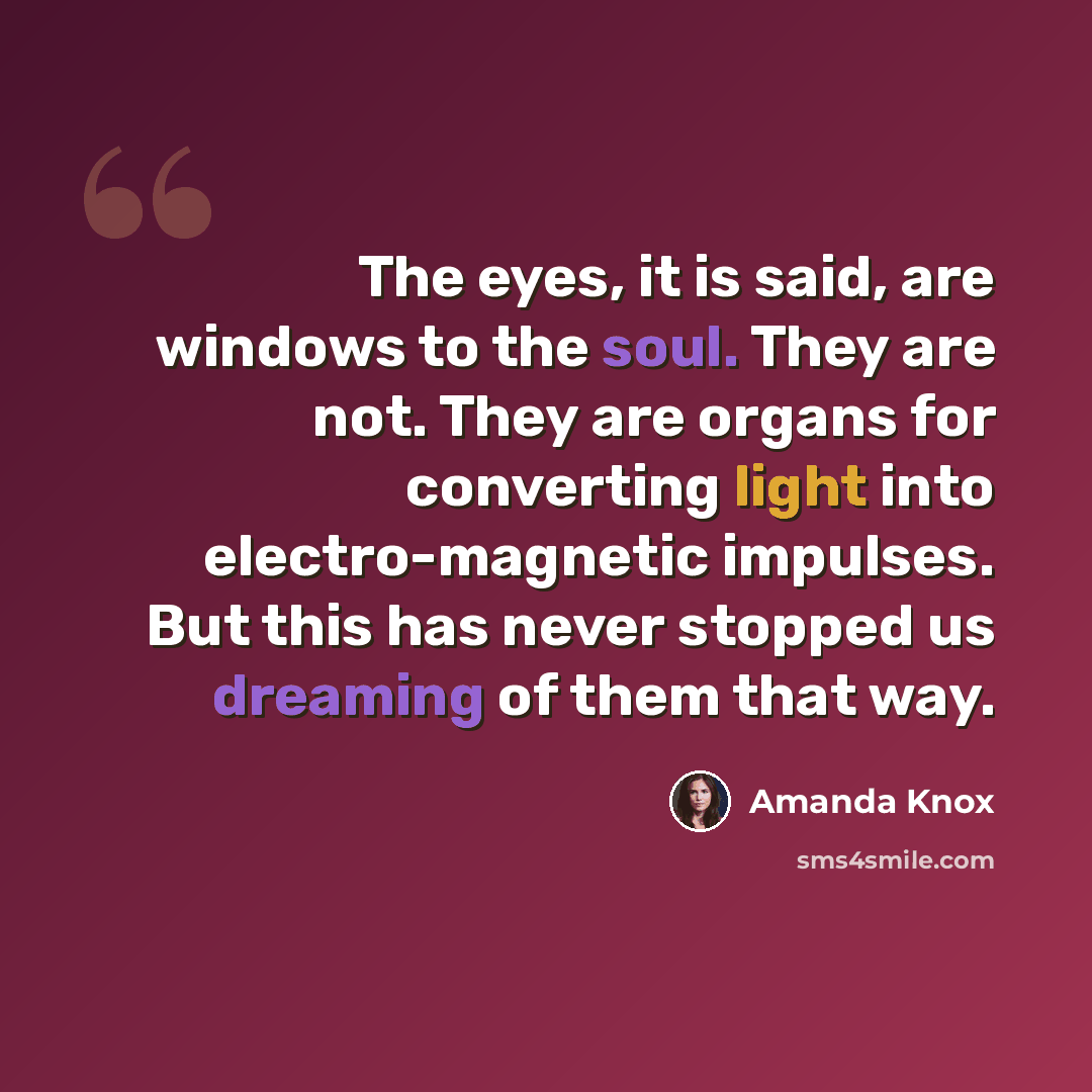 “The eyes, it is said, are windows to the soul. They are not. They are organs for converting light into electro-magnetic impulses. But this has never stopped us dreaming of them that way.” quote by Amanda Knox