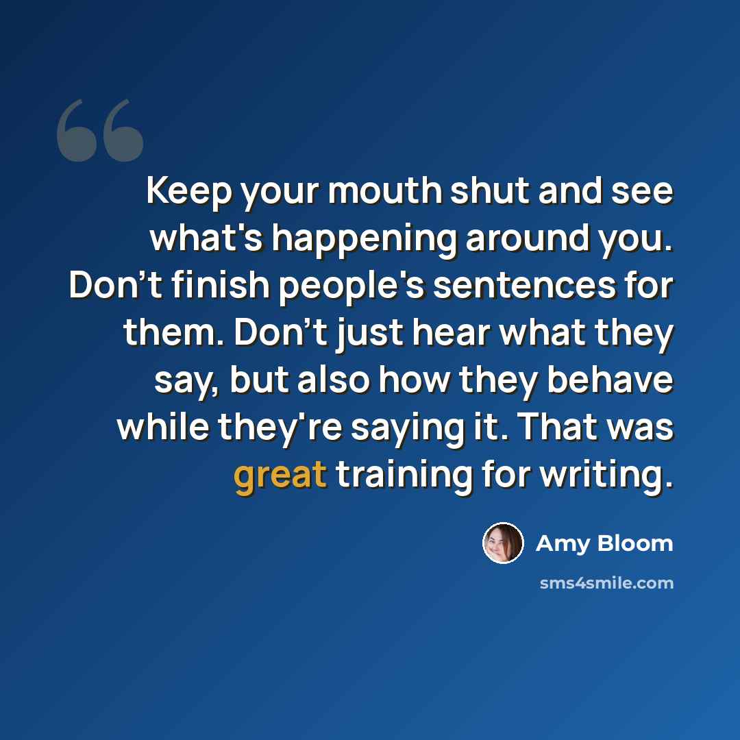 “Keep your mouth shut and see what's happening around you. Don't finish people's sentences for them. Don't just hear what they say, but also how they behave while they're saying it. That was great training for writing.” quote by Amy Bloom