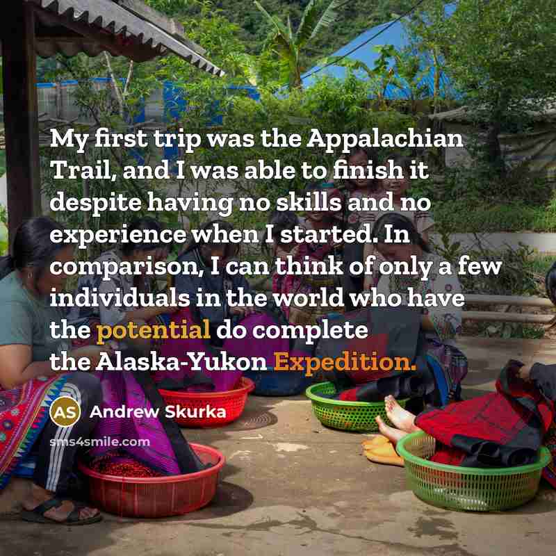 “My first trip was the Appalachian Trail, and I was able to finish it despite having no skills and no experience when I started. In comparison, I can think of only a few individuals in the world who have the potential do complete the Alaska-Yukon Expedition.” quote by Andrew Skurka
