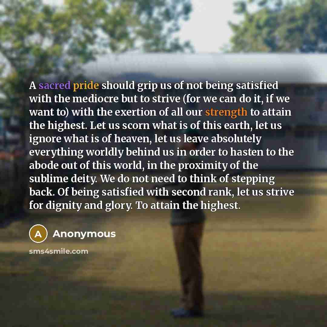 “A sacred pride should grip us of not being satisfied with the mediocre but to strive (for we can do it, if we want to) with the exertion of all our strength to attain the highest. Let us scorn what is of this earth, let us ignore what is of heaven, let us leave absolutely everything worldly behind…” quote by Anonymous