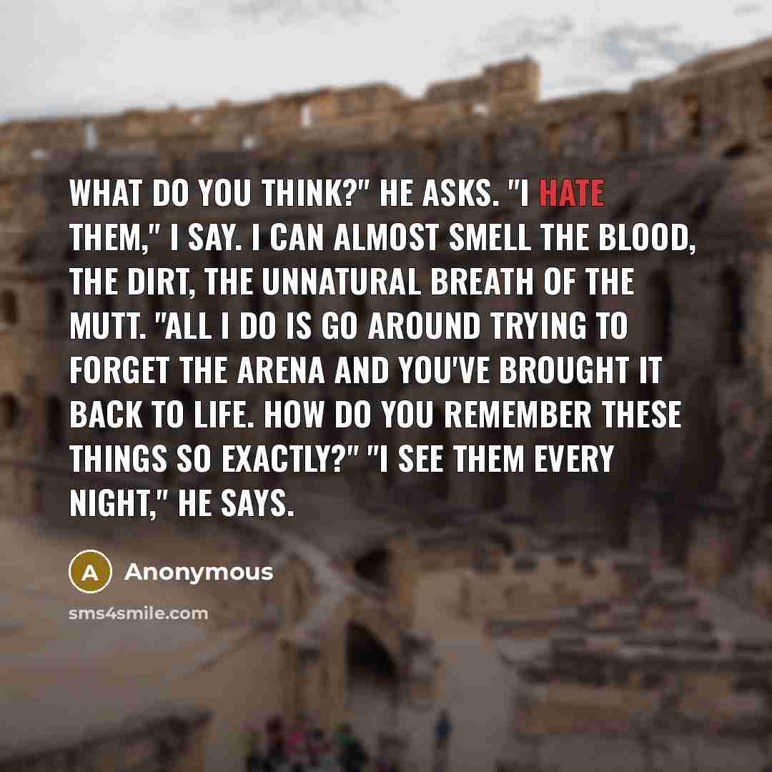 “What do you think?" he asks. "I hate them," I say. I can almost smell the blood, the dirt, the unnatural breath of the mutt. "All I do is go around trying to forget the arena and you've brought it back to life. How do you remember these things so exactly?" "I see them every night," he says.” quote by Anonymous