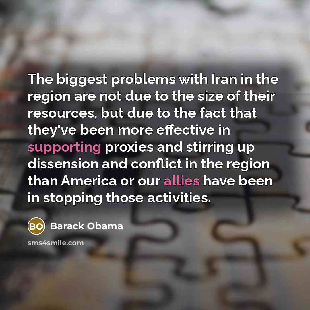 “The biggest problems with Iran in the region are not due to the size of their resources, but due to the fact that they've been more effective in supporting proxies and stirring up dissension and conflict in the region than America or our allies have been in stopping those activities.” quote by Barack Obama