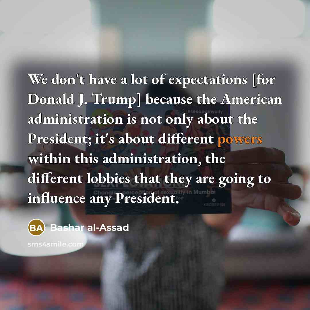 “We don't have a lot of expectations [for Donald J. Trump] because the American administration is not only about the President; it's about different powers within this administration, the different lobbies that they are going to influence any President.” quote by Bashar al-Assad