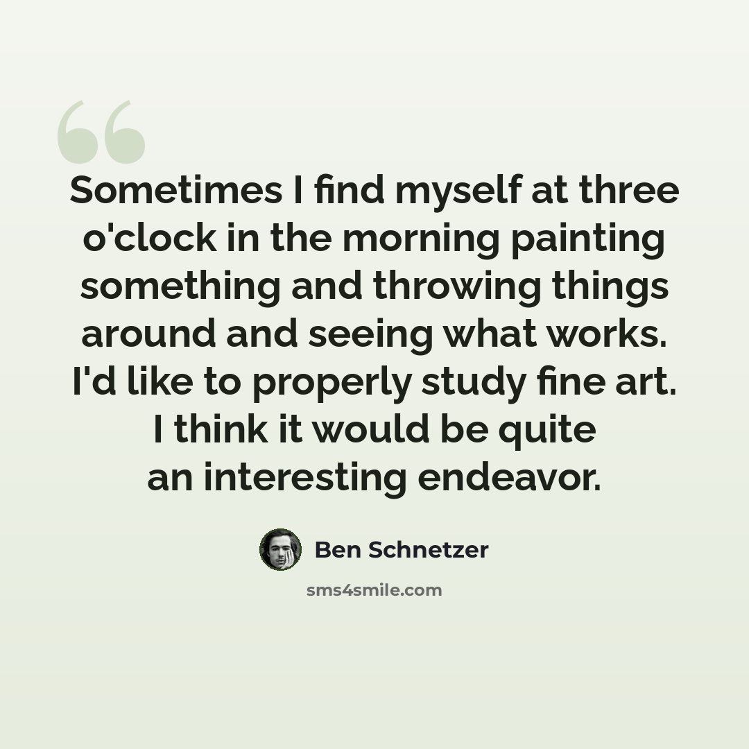“Sometimes I find myself at three o'clock in the morning painting something and throwing things around and seeing what works. I'd like to properly study fine art. I think it would be quite an interesting endeavor.” quote by Ben Schnetzer