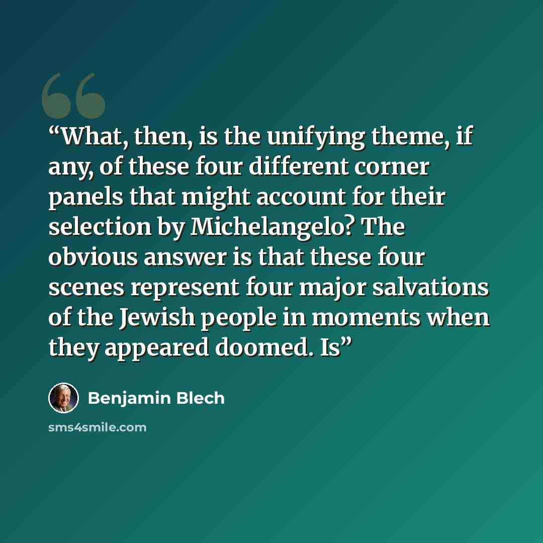 “What, then, is the unifying theme, if any, of these four different corner panels that might account for their selection by Michelangelo? The obvious answer is that these four scenes represent four major salvations of the Jewish people in moments when they appeared doomed. Is” quote by Benjamin Blech