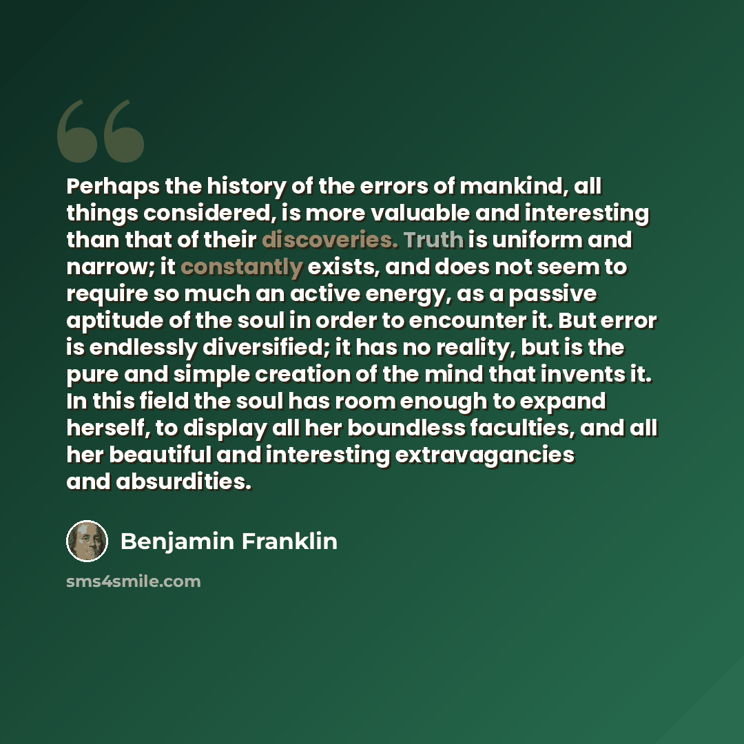“Perhaps the history of the errors of mankind, all things considered, is more valuable and interesting than that of their discoveries. Truth is uniform and narrow; it constantly exists, and does not seem to require so much an active energy, as a passive aptitude of the soul in order to encounter…” quote by Benjamin Franklin