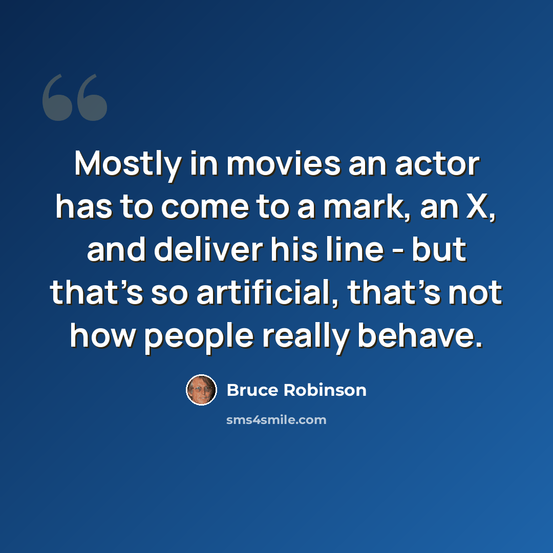 “Mostly in movies an actor has to come to a mark, an X, and deliver his line - but that's so artificial, that's not how people really behave.” quote by Bruce Robinson