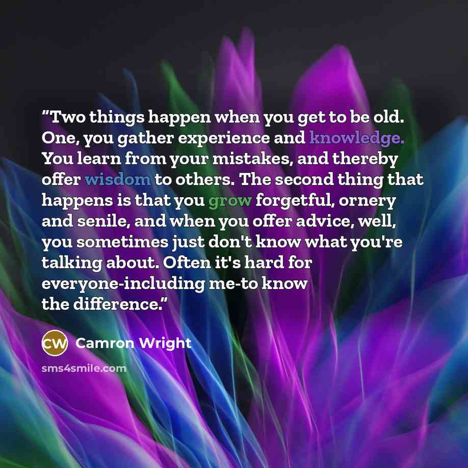 “Two things happen when you get to be old. One, you gather experience and knowledge. You learn from your mistakes, and thereby offer wisdom to others. The second thing that happens is that you grow forgetful, ornery and senile, and when you offer advice, well, you sometimes just don't know what…” quote by Camron Wright
